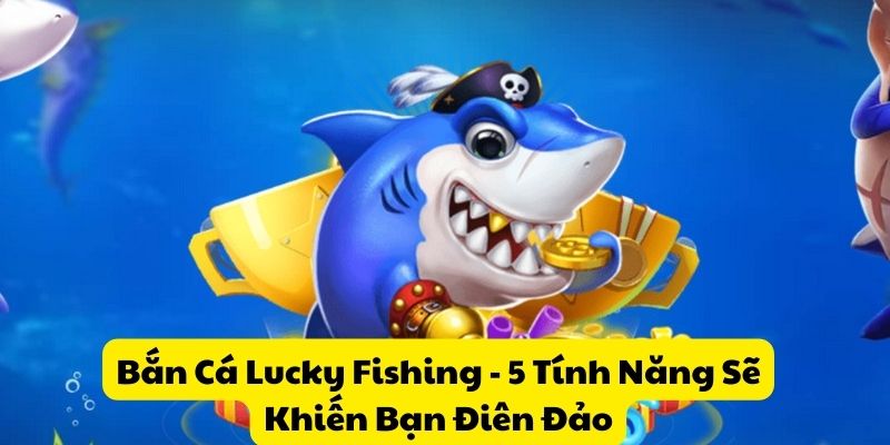 Bắn Cá Lucky Fishing – 5 Tính Năng Sẽ Khiến Bạn Điên Đảo